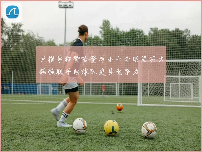 卢指导称赞哈登与小卡全明星实力强强联手助球队更具竞争力