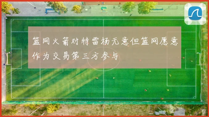 篮网火箭对特雷杨无意但篮网愿意作为交易第三方参与