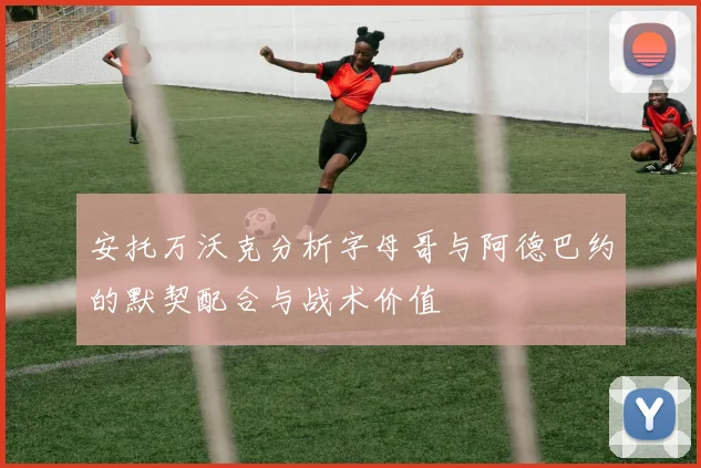 安托万沃克分析字母哥与阿德巴约的默契配合与战术价值