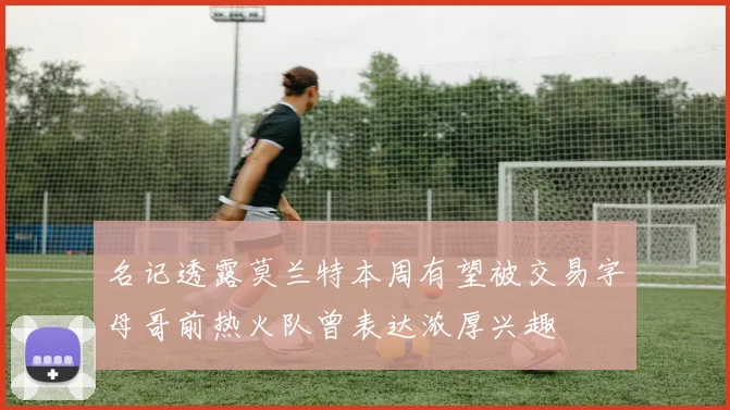 名记透露莫兰特本周有望被交易字母哥前热火队曾表达浓厚兴趣