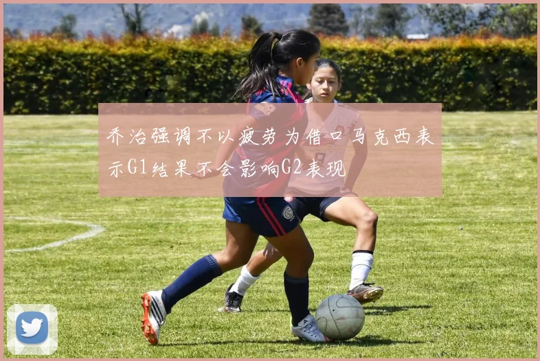 乔治强调不以疲劳为借口马克西表示G1结果不会影响G2表现