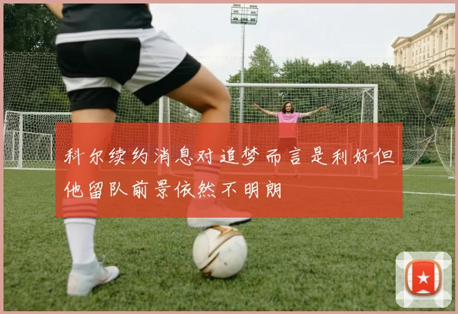 科尔续约消息对追梦而言是利好但他留队前景依然不明朗