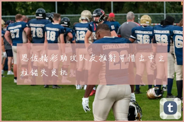恩佐精彩助攻队友推射可惜击中立柱错失良机