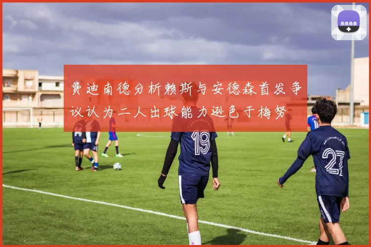 费迪南德分析赖斯与安德森首发争议认为二人出球能力逊色于梅努