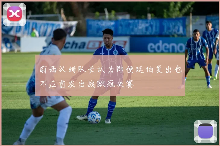 前西汉姆队长认为即便廷伯复出也不应首发出战欧冠决赛