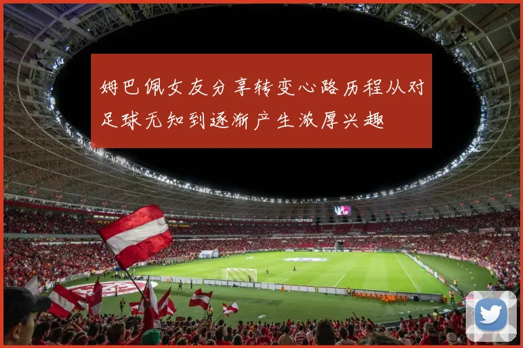 姆巴佩女友分享转变心路历程从对足球无知到逐渐产生浓厚兴趣
