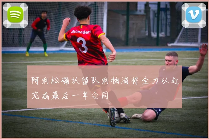 阿利松确认留队利物浦将全力以赴完成最后一年合同