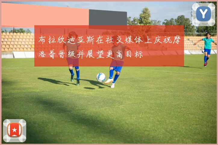 布拉欣迪亚斯在社交媒体上庆祝摩洛哥晋级并展望更高目标