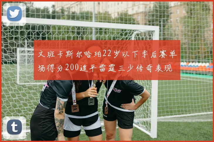 文班卡斯尔哈珀22岁以下季后赛单场得分200追平雷霆三少传奇表现