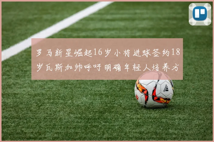 罗马新星崛起16岁小将进球签约18岁瓦斯加帅呼吁明确年轻人培养方针