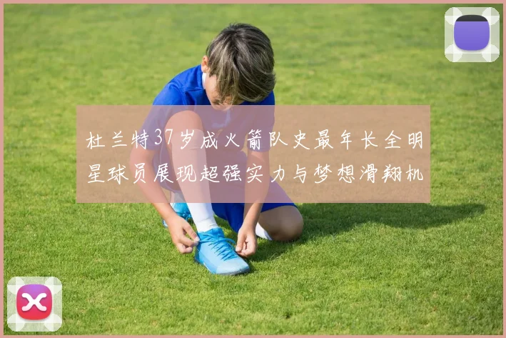 杜兰特37岁成火箭队史最年长全明星球员展现超强实力与梦想滑翔机般飞翔