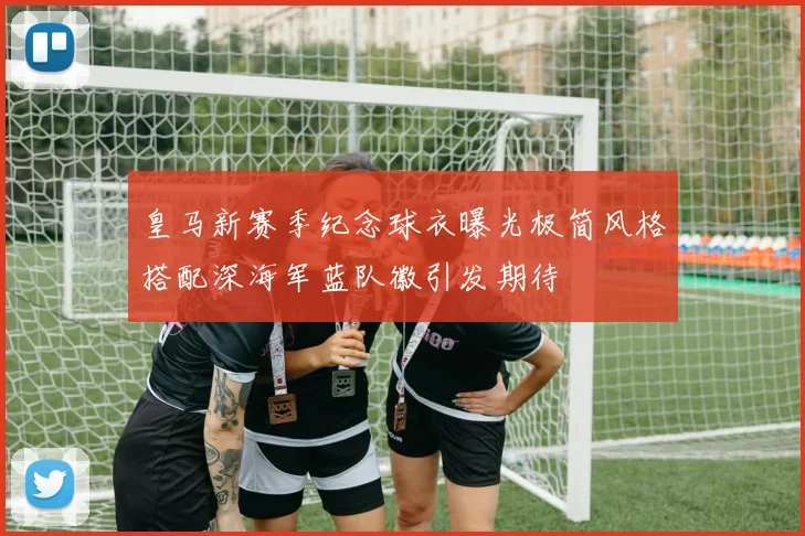 皇马新赛季纪念球衣曝光极简风格搭配深海军蓝队徽引发期待
