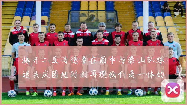 梅开二度马德鲁在雨中与泰山队球迷共庆团结时刻再现我们是一体的精神