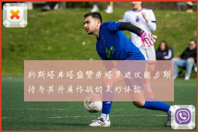 科斯塔库塔盛赞劳塔罗进攻能力期待与其并肩作战的美妙体验
