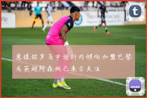 意媒称罗马中场科内倾向加盟巴黎或英超阿森纳已表示关注