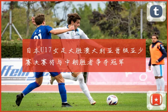 日本U17女足大胜澳大利亚晋级亚少赛决赛将与中朝胜者争夺冠军