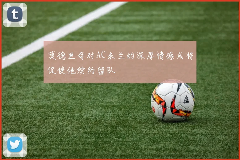 莫德里奇对AC米兰的深厚情感或将促使他续约留队