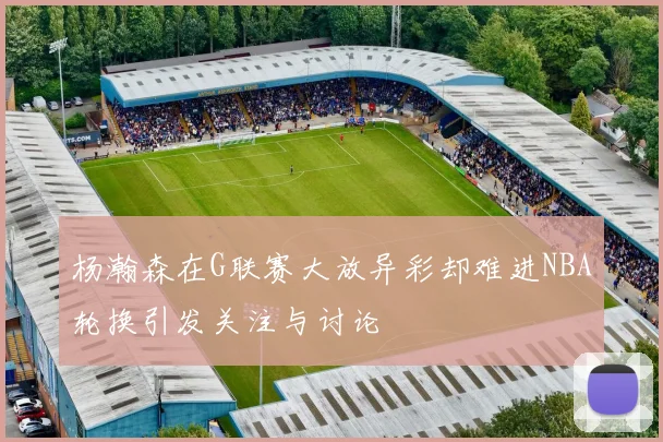 杨瀚森在G联赛大放异彩却难进NBA轮换引发关注与讨论