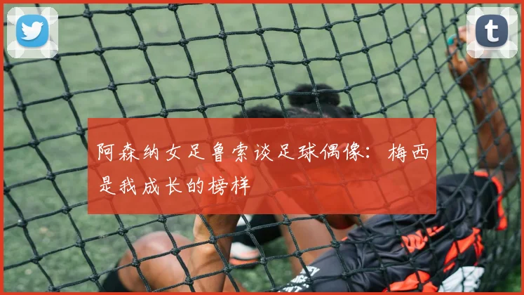 阿森纳女足鲁索谈足球偶像：梅西是我成长的榜样