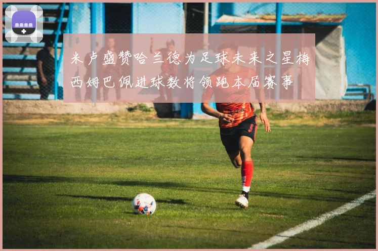 米卢盛赞哈兰德为足球未来之星梅西姆巴佩进球数将领跑本届赛事