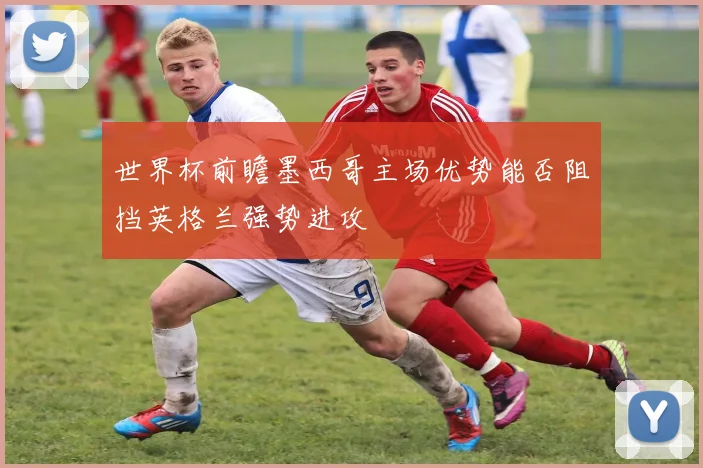 世界杯前瞻墨西哥主场优势能否阻挡英格兰强势进攻